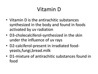 Vitamin D
• Vitamin D is the antirachitic substances
synthesized in the body and found in foods
activated by uv radiation
• D3-cholecalciferol-synthesized in the skin
under the influence of uv rays
• D2-calciferol-present in irradiated food-
yeasts,fungi,bread.milk
• D1-mixture of antirachitic substances found in
food
 