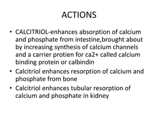 ACTIONS
• CALCITRIOL-enhances absorption of calcium
and phosphate from intestine,brought about
by increasing synthesis of calcium channels
and a carrier protien for ca2+ called calcium
binding protein or calbindin
• Calcitriol enhances resorption of calcium and
phosphate from bone
• Calcitriol enhances tubular resorption of
calcium and phosphate in kidney
 