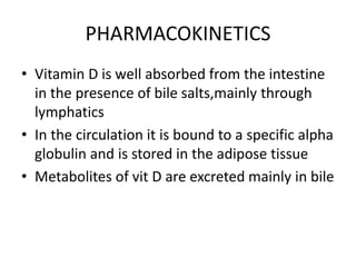 PHARMACOKINETICS
• Vitamin D is well absorbed from the intestine
in the presence of bile salts,mainly through
lymphatics
• In the circulation it is bound to a specific alpha
globulin and is stored in the adipose tissue
• Metabolites of vit D are excreted mainly in bile
 