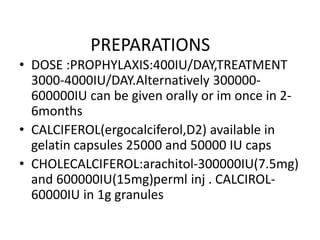 PREPARATIONS
• DOSE :PROPHYLAXIS:400IU/DAY,TREATMENT
3000-4000IU/DAY.Alternatively 300000-
600000IU can be given orally or im once in 2-
6months
• CALCIFEROL(ergocalciferol,D2) available in
gelatin capsules 25000 and 50000 IU caps
• CHOLECALCIFEROL:arachitol-300000IU(7.5mg)
and 600000IU(15mg)perml inj . CALCIROL-
60000IU in 1g granules
 