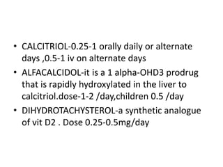 • CALCITRIOL-0.25-1 orally daily or alternate
days ,0.5-1 iv on alternate days
• ALFACALCIDOL-it is a 1 alpha-OHD3 prodrug
that is rapidly hydroxylated in the liver to
calcitriol.dose-1-2 /day,children 0.5 /day
• DIHYDROTACHYSTEROL-a synthetic analogue
of vit D2 . Dose 0.25-0.5mg/day
 
