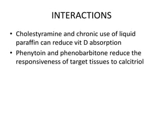 INTERACTIONS
• Cholestyramine and chronic use of liquid
paraffin can reduce vit D absorption
• Phenytoin and phenobarbitone reduce the
responsiveness of target tissues to calcitriol
 