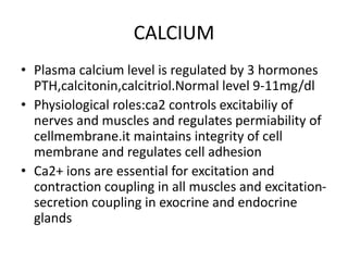 CALCIUM
• Plasma calcium level is regulated by 3 hormones
PTH,calcitonin,calcitriol.Normal level 9-11mg/dl
• Physiological roles:ca2 controls excitabiliy of
nerves and muscles and regulates permiability of
cellmembrane.it maintains integrity of cell
membrane and regulates cell adhesion
• Ca2+ ions are essential for excitation and
contraction coupling in all muscles and excitation-
secretion coupling in exocrine and endocrine
glands
 