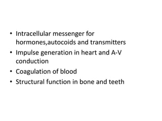 • Intracellular messenger for
hormones,autocoids and transmitters
• Impulse generation in heart and A-V
conduction
• Coagulation of blood
• Structural function in bone and teeth
 