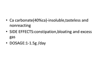 • Ca carbonate(40%ca)-insoluble,tasteless and
nonreacting
• SIDE EFFECTS:constipation,bloating and excess
gas
• DOSAGE:1-1.5g /day
 