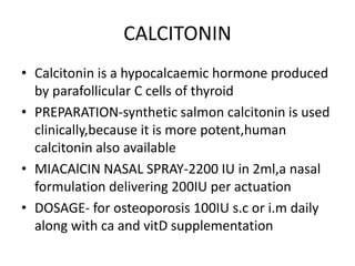 CALCITONIN
• Calcitonin is a hypocalcaemic hormone produced
by parafollicular C cells of thyroid
• PREPARATION-synthetic salmon calcitonin is used
clinically,because it is more potent,human
calcitonin also available
• MIACAlCIN NASAL SPRAY-2200 IU in 2ml,a nasal
formulation delivering 200IU per actuation
• DOSAGE- for osteoporosis 100IU s.c or i.m daily
along with ca and vitD supplementation
 