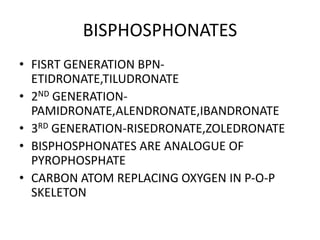 BISPHOSPHONATES
• FISRT GENERATION BPN-
ETIDRONATE,TILUDRONATE
• 2ND GENERATION-
PAMIDRONATE,ALENDRONATE,IBANDRONATE
• 3RD GENERATION-RISEDRONATE,ZOLEDRONATE
• BISPHOSPHONATES ARE ANALOGUE OF
PYROPHOSPHATE
• CARBON ATOM REPLACING OXYGEN IN P-O-P
SKELETON
 