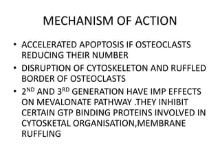 MECHANISM OF ACTION
• ACCELERATED APOPTOSIS IF OSTEOCLASTS
REDUCING THEIR NUMBER
• DISRUPTION OF CYTOSKELETON AND RUFFLED
BORDER OF OSTEOCLASTS
• 2ND AND 3RD GENERATION HAVE IMP EFFECTS
ON MEVALONATE PATHWAY .THEY INHIBIT
CERTAIN GTP BINDING PROTEINS INVOLVED IN
CYTOSKETAL ORGANISATION,MEMBRANE
RUFFLING
 