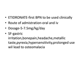 • ETIDRONATE-first BPN to be used clinically
• Route of admistration-oral and iv
• Dosage-5-7.5mg/kg/day
• SF-gastric
irritation,bonepain,headache,metallic
taste,pyrexia,hypersensitivity,prolonged use
wil lead to osteomalacia
 