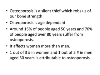 • Osteoporosis is a silent thief which robs us of
our bone strength
• Osteoporosis is age dependant
• Around 15% of people aged 50 years and 70%
of people aged over 80 years suffer from
osteoporosis.
• It affects women more than men.
• 1 out of 3 # in women and 1 out of 5 # in men
aged 50 years is attributable to osteoporosis.
 