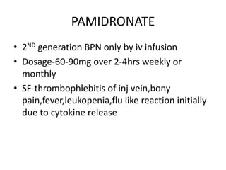 PAMIDRONATE
• 2ND generation BPN only by iv infusion
• Dosage-60-90mg over 2-4hrs weekly or
monthly
• SF-thrombophlebitis of inj vein,bony
pain,fever,leukopenia,flu like reaction initially
due to cytokine release
 