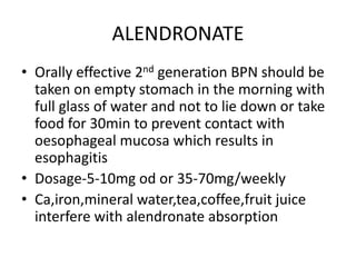 ALENDRONATE
• Orally effective 2nd generation BPN should be
taken on empty stomach in the morning with
full glass of water and not to lie down or take
food for 30min to prevent contact with
oesophageal mucosa which results in
esophagitis
• Dosage-5-10mg od or 35-70mg/weekly
• Ca,iron,mineral water,tea,coffee,fruit juice
interfere with alendronate absorption
 