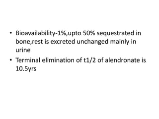 • Bioavailability-1%,upto 50% sequestrated in
bone,rest is excreted unchanged mainly in
urine
• Terminal elimination of t1/2 of alendronate is
10.5yrs
 