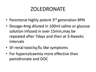 ZOLEDRONATE
• Parenteral highly potent 3rd generation BPN
• Dosage-4mg diluted in 100ml saline or glucose
solution infused iv over 15min,may be
repeated after 7days and then at 3-4weeks
intervals
• SF-renal toxicity,flu like symptoms
• For hypercalcaemia more effective than
pamidronate and DOC
 