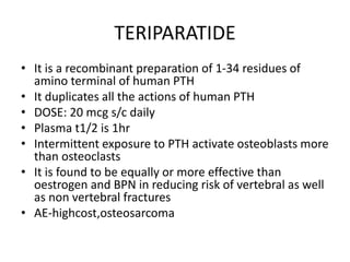 TERIPARATIDE
• It is a recombinant preparation of 1-34 residues of
amino terminal of human PTH
• It duplicates all the actions of human PTH
• DOSE: 20 mcg s/c daily
• Plasma t1/2 is 1hr
• Intermittent exposure to PTH activate osteoblasts more
than osteoclasts
• It is found to be equally or more effective than
oestrogen and BPN in reducing risk of vertebral as well
as non vertebral fractures
• AE-highcost,osteosarcoma
 