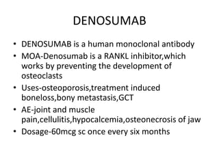 DENOSUMAB
• DENOSUMAB is a human monoclonal antibody
• MOA-Denosumab is a RANKL inhibitor,which
works by preventing the development of
osteoclasts
• Uses-osteoporosis,treatment induced
boneloss,bony metastasis,GCT
• AE-joint and muscle
pain,cellulitis,hypocalcemia,osteonecrosis of jaw
• Dosage-60mcg sc once every six months
 