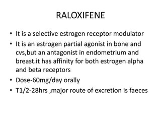 RALOXIFENE
• It is a selective estrogen receptor modulator
• It is an estrogen partial agonist in bone and
cvs,but an antagonist in endometrium and
breast.it has affinity for both estrogen alpha
and beta receptors
• Dose-60mg/day orally
• T1/2-28hrs ,major route of excretion is faeces
 