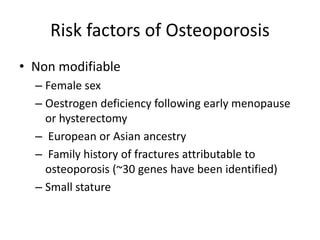 Risk factors of Osteoporosis
• Non modifiable
– Female sex
– Oestrogen deficiency following early menopause
or hysterectomy
– European or Asian ancestry
– Family history of fractures attributable to
osteoporosis (~30 genes have been identified)
– Small stature
 