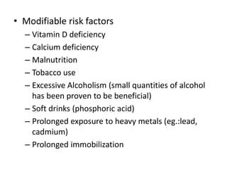 • Modifiable risk factors
– Vitamin D deficiency
– Calcium deficiency
– Malnutrition
– Tobacco use
– Excessive Alcoholism (small quantities of alcohol
has been proven to be beneficial)
– Soft drinks (phosphoric acid)
– Prolonged exposure to heavy metals (eg.:lead,
cadmium)
– Prolonged immobilization
 