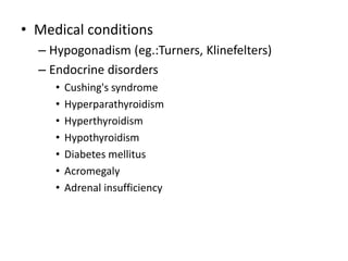 • Medical conditions
– Hypogonadism (eg.:Turners, Klinefelters)
– Endocrine disorders
• Cushing's syndrome
• Hyperparathyroidism
• Hyperthyroidism
• Hypothyroidism
• Diabetes mellitus
• Acromegaly
• Adrenal insufficiency
 