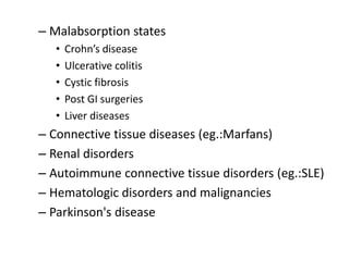 – Malabsorption states
• Crohn’s disease
• Ulcerative colitis
• Cystic fibrosis
• Post GI surgeries
• Liver diseases
– Connective tissue diseases (eg.:Marfans)
– Renal disorders
– Autoimmune connective tissue disorders (eg.:SLE)
– Hematologic disorders and malignancies
– Parkinson's disease
 