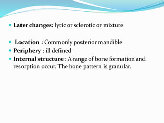  Later changes: lytic or sclerotic or mixture
 Location : Commonly posterior mandible
 Periphery : ill defined
 Internal structure : A range of bone formation and
resorption occur. The bone pattern is granular.
 