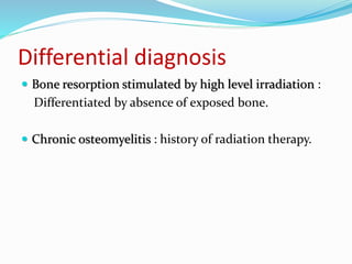 Differential diagnosis
 Bone resorption stimulated by high level irradiation :
Differentiated by absence of exposed bone.
 Chronic osteomyelitis : history of radiation therapy.
 