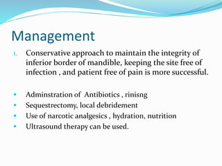 Management
1. Conservative approach to maintain the integrity of
inferior border of mandible, keeping the site free of
infection , and patient free of pain is more successful.
 Adminstration of Antibiotics , rinisng
 Sequestrectomy, local debridement
 Use of narcotic analgesics , hydration, nutrition
 Ultrasound therapy can be used.
 