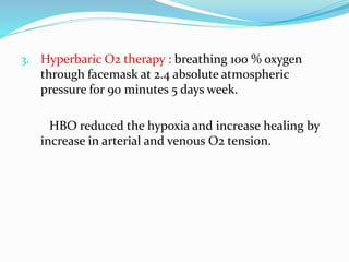 3. Hyperbaric O2 therapy : breathing 100 % oxygen
through facemask at 2.4 absolute atmospheric
pressure for 90 minutes 5 days week.
HBO reduced the hypoxia and increase healing by
increase in arterial and venous O2 tension.
 