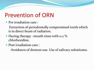 Prevention of ORN
 Pre irradiation care :
Extraction of periodontally compromised tooth which
is in direct beam of radiation.
 During therapy : mouth rinse with 0.2 %
chlorhexidine.
 Post irradiation care :
Avoidance of denture use. Use of salivary substitutes.
 