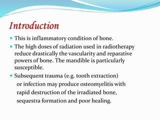 Introduction
 This is inflammatory condition of bone.
 The high doses of radiation used in radiotherapy
reduce drastically the vascularity and reparative
powers of bone. The mandible is particularly
susceptible.
 Subsequent trauma (e.g. tooth extraction)
or infection may produce osteomyelitis with
rapid destruction of the irradiated bone,
sequestra formation and poor healing.
 