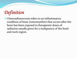 Definition
 Osteoradionecrosis refers to an inflammatory
condition of bone (osteomyelitis) that occurs after the
bone has been exposed to therapeutic doses of
radiation usually given for a malignancy of the head
and neck region.
 