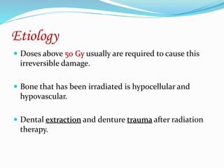 Etiology
 Doses above 50 Gy usually are required to cause this
irreversible damage.
 Bone that has been irradiated is hypocellular and
hypovascular.
 Dental extraction and denture trauma after radiation
therapy.
 