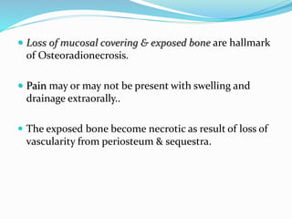  Loss of mucosal covering & exposed bone are hallmark
of Osteoradionecrosis.
 Pain may or may not be present with swelling and
drainage extraorally..
 The exposed bone become necrotic as result of loss of
vascularity from periosteum & sequestra.
 