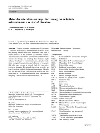 Clin Exp Metastasis (2011) 28:493–503
DOI 10.1007/s10585-011-9384-x

 REVIEW



Molecular alterations as target for therapy in metastatic
osteosarcoma: a review of literature
J. PosthumaDeBoer • M. A. Witlox           •

G. J. L. Kaspers • B. J. van Royen




Received: 15 July 2010 / Accepted: 18 March 2011 / Published online: 2 April 2011
Ó The Author(s) 2011. This article is published with open access at Springerlink.com


Abstract Treating metastatic osteosarcoma (OS) remains                 Keywords Drug resistance Á Metastasis Á
a challenge in oncology. Current treatment strategies target           Osteosarcoma Á Therapy
the primary tumour rather than metastases and have a
limited efﬁcacy in the treatment of metastatic disease.                Abbreviations
Metastatic cells have speciﬁc features that render them less           Bcl-2     B cell lymphoma 2 associated oncogene
sensitive to therapy and targeting these features might                Bcl-XL    Bcl2-like 1
enhance the efﬁcacy of current treatment. A detailed study             CXCR4     Chemokine (C-X-C-motif) receptor 4
of the biological characteristics and behaviour of metastatic          CXCL      Chemokine (C-X-C-motif) ligand
OS cells may provide a rational basis for innovative                   ECM       Extracellular matrix
treatment strategies. The aim of this review is to give an             EGFR      Epidermal growth factor receptor
overview of the biological changes in metastatic OS cells              ERK       Extracellular signal regulated kinase
and the preclinical and clinical efforts targeting the dif-            FAK       Focal adhesion kinase
ferent steps in OS metastases and how these contribute to              GH        Growth hormone
designing a metastasis directed treatment for OS.                      HLA       Human leukocyte antigen
                                                                       IGF-1R    Insulin-like growth factor 1 receptor
                                                                       IFN-a     Interferon-alpha
                                                                       IL        Interleukin
                                                                       JAK       Janus kinase
                                                                       mAB       Monoclonal antibody
                                                                       MAP(K) Mitogen-activated protein (kinase)
                                                                       MMP       Matrix metalloproteinase
J. PosthumaDeBoer Á B. J. van Royen (&)                                MTP-PE Muramyl tripeptide phosphatidyl ethanolamine
Department of Orthopaedic Surgery, VU University Medical               mTOR      Mammalian target of rapamycin
Center, De Boelelaan 1117, 1081 HV Amsterdam, The                      NF-jB     Nuclear factor-kappa B
Netherlands
                                                                       NK cells Natural killer cells
e-mail: bj.vanroyen@vumc.nl
                                                                       PI3K      Phosphatidylinositol 3-kinase
M. A. Witlox                                                           PDGF-R Platelet-derived growht factor receptor
Department of Orthopaedic Surgery, Westfries Gasthuis,                 OS        Osteosarcoma
Hoorn, The Netherlands
                                                                       SARC      Sarcoma Alliance for Research through
G. J. L. Kaspers                                                                 Collaboration
Paediatric Oncology/Haematology, VU University Medical                 STAT      Signal transducer and activator of
Center, Amsterdam, The Netherlands                                               transcription
                                                                       TGF-b     Transforming growth factor-beta
B. J. van Royen
VU University Medical Center, PO Box 7057,                             VEGF      Vascular endothelial growth factor
1007 MB Amsterdam, The Netherlands                                     WIF-1     Wnt inhibitory factor 1


                                                                                                                 123
 