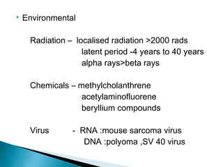  Environmental
Radiation – localised radiation >2000 rads
latent period -4 years to 40 years
alpha rays>beta rays
Chemicals – methylcholanthrene
acetylaminofluorene
beryllium compounds
Virus - RNA :mouse sarcoma virus
DNA :polyoma ,SV 40 virus
 
