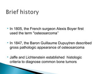  In 1805, the French surgeon Alexis Boyer first
used the term "osteosarcoma’’
 In 1847, the Baron Guillaume Dupuytren described
gross pathologic appearance of osteosarcoma
 Jaffe and Lichtenstein established histologic
criteria to diagnose common bone tumors
 