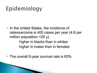  In the United States, the incidence of
osteosarcoma is 400 cases per year (4.8 per
million population <20 y).
higher in blacks than in whites
higher in males than in females
 The overall 5-year survival rate is 63%
 