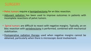 SURGERY
• Pelvic tumors require a hemipelvectomy for en bloc resection.
• Adjuvant radiation has been used to improve outcomes in patients with
incomplete resections of pelvic tumors.
• Spinal tumors are difficult to resect with negative margins. Typically, an en
bloc resection with vertebrectomy is performed, combined with mechanical
stabilization.
• Postoperative radiation therapy used when negative margins cannot be
obtained, particularly when there is microscopic dural involvement.
 