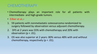 CHEMOTHERAPY
• Chemotherapy plays an important role for all patients with
intermediate- and high-grade tumors.
• Eilber et al.:-
1. 59 patients with nonmetastatic osteosarcoma randomized to
surgery followed by observation versus adjuvant chemotherapy.
2. DFS at 2 years was 55% with chemotherapy and 20% with
observation (p < .01).
3. OS was also superior at 2 years: 80% versus 48% with and without
chemotherapy, respectively (p < .01).
 