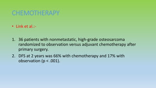 CHEMOTHERAPY
• Link et al.:-
1. 36 patients with nonmetastatic, high-grade osteosarcoma
randomized to observation versus adjuvant chemotherapy after
primary surgery.
2. DFS at 2 years was 66% with chemotherapy and 17% with
observation (p < .001).
 