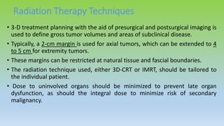 Radiation Therapy Techniques
• 3-D treatment planning with the aid of presurgical and postsurgical imaging is
used to define gross tumor volumes and areas of subclinical disease.
• Typically, a 2-cm margin is used for axial tumors, which can be extended to 4
to 5 cm for extremity tumors.
• These margins can be restricted at natural tissue and fascial boundaries.
• The radiation technique used, either 3D-CRT or IMRT, should be tailored to
the individual patient.
• Dose to uninvolved organs should be minimized to prevent late organ
dysfunction, as should the integral dose to minimize risk of secondary
malignancy.
 