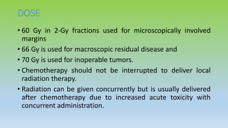 DOSE
• 60 Gy in 2-Gy fractions used for microscopically involved
margins
• 66 Gy is used for macroscopic residual disease and
• 70 Gy is used for inoperable tumors.
• Chemotherapy should not be interrupted to deliver local
radiation therapy.
• Radiation can be given concurrently but is usually delivered
after chemotherapy due to increased acute toxicity with
concurrent administration.
 