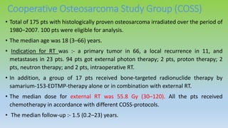 Cooperative Osteosarcoma Study Group (COSS)
• Total of 175 pts with histologically proven osteosarcoma irradiated over the period of
1980−2007. 100 pts were eligible for analysis.
• The median age was 18 (3–66) years.
• Indication for RT was :- a primary tumor in 66, a local recurrence in 11, and
metastases in 23 pts. 94 pts got external photon therapy; 2 pts, proton therapy; 2
pts, neutron therapy; and 2 pts, intraoperative RT.
• In addition, a group of 17 pts received bone-targeted radionuclide therapy by
samarium-153-EDTMP-therapy alone or in combination with external RT.
• The median dose for external RT was 55.8 Gy (30–120). All the pts received
chemotherapy in accordance with different COSS-protocols.
• The median follow-up :- 1.5 (0.2–23) years.
 