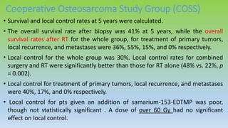 Cooperative Osteosarcoma Study Group (COSS)
• Survival and local control rates at 5 years were calculated.
• The overall survival rate after biopsy was 41% at 5 years, while the overall
survival rates after RT for the whole group, for treatment of primary tumors,
local recurrence, and metastases were 36%, 55%, 15%, and 0% respectively.
• Local control for the whole group was 30%. Local control rates for combined
surgery and RT were significantly better than those for RT alone (48% vs. 22%, p
= 0.002).
• Local control for treatment of primary tumors, local recurrence, and metastases
were 40%, 17%, and 0% respectively.
• Local control for pts given an addition of samarium-153-EDTMP was poor,
though not statistically significant . A dose of over 60 Gy had no significant
effect on local control.
 