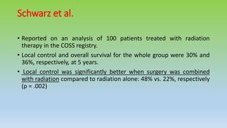 Schwarz et al.
• Reported on an analysis of 100 patients treated with radiation
therapy in the COSS registry.
• Local control and overall survival for the whole group were 30% and
36%, respectively, at 5 years.
• Local control was significantly better when surgery was combined
with radiation compared to radiation alone: 48% vs. 22%, respectively
(p = .002)
 
