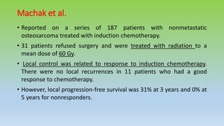 Machak et al.
• Reported on a series of 187 patients with nonmetastatic
osteosarcoma treated with induction chemotherapy.
• 31 patients refused surgery and were treated with radiation to a
mean dose of 60 Gy.
• Local control was related to response to induction chemotherapy.
There were no local recurrences in 11 patients who had a good
response to chemotherapy.
• However, local progression-free survival was 31% at 3 years and 0% at
5 years for nonresponders.
 
