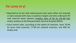 De Laney et al.
• Reported on 41 pts with osteosarcoma who were either not resected
or were excised with close or positive margins and who underwent RT
with external beam photons (median dose of 66 Gy (10–80 Gy))
and/or protons at the Massachusetts General Hospital (MGH).
• Local control rates, according to the extent of resection, were 78.4%
for gross total resection, 77.8% for subtotal resection, and 40% for
biopsy only.
 