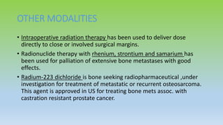OTHER MODALITIES
• Intraoperative radiation therapy has been used to deliver dose
directly to close or involved surgical margins.
• Radionuclide therapy with rhenium, strontium and samarium has
been used for palliation of extensive bone metastases with good
effects.
• Radium-223 dichloride is bone seeking radiopharmaceutical ,under
investigation for treatment of metastatic or recurrent osteosarcoma.
This agent is approved in US for treating bone mets assoc. with
castration resistant prostate cancer.
 