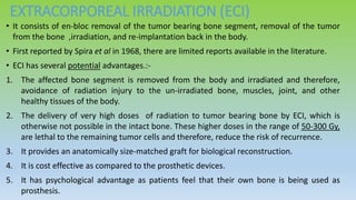 EXTRACORPOREAL IRRADIATION (ECI)
• It consists of en-bloc removal of the tumor bearing bone segment, removal of the tumor
from the bone ,irradiation, and re-implantation back in the body.
• First reported by Spira et al in 1968, there are limited reports available in the literature.
• ECI has several potential advantages.:-
1. The affected bone segment is removed from the body and irradiated and therefore,
avoidance of radiation injury to the un-irradiated bone, muscles, joint, and other
healthy tissues of the body.
2. The delivery of very high doses of radiation to tumor bearing bone by ECI, which is
otherwise not possible in the intact bone. These higher doses in the range of 50-300 Gy,
are lethal to the remaining tumor cells and therefore, reduce the risk of recurrence.
3. It provides an anatomically size-matched graft for biological reconstruction.
4. It is cost effective as compared to the prosthetic devices.
5. It has psychological advantage as patients feel that their own bone is being used as
prosthesis.
 
